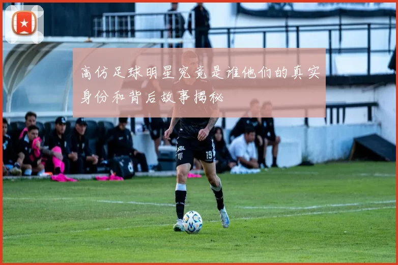 高仿足球明星究竟是谁他们的真实身份和背后故事揭秘