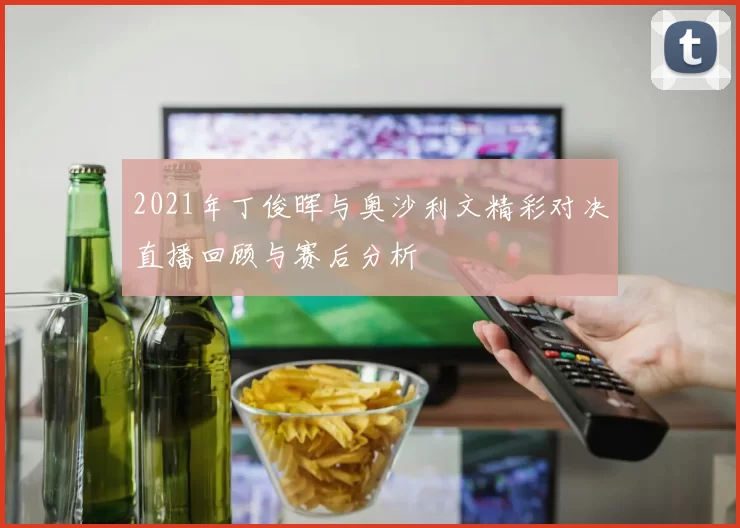 2021年丁俊晖与奥沙利文精彩对决直播回顾与赛后分析