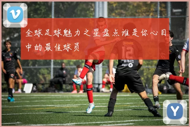 全球足球魅力之星盘点谁是你心目中的最佳球员