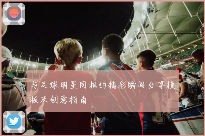 与足球明星同框的精彩瞬间分享模板及创意指南