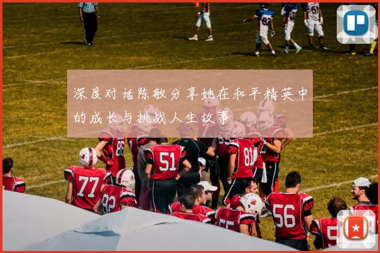 深度对话陈敏分享她在和平精英中的成长与挑战人生故事