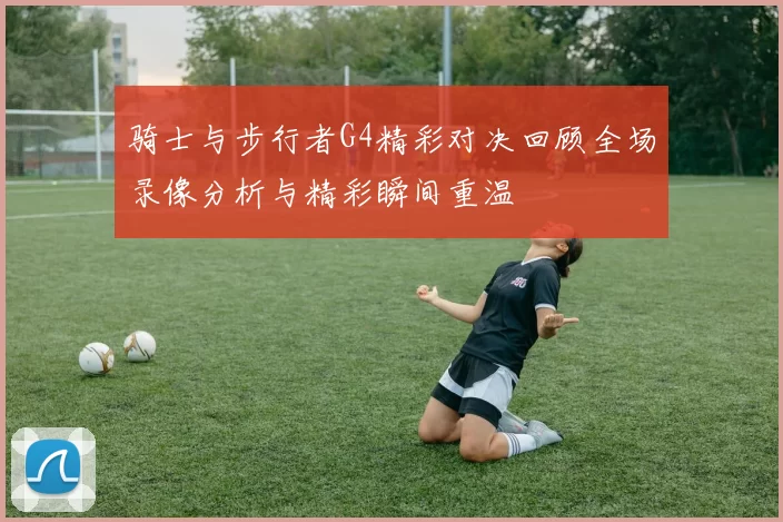 骑士与步行者G4精彩对决回顾全场录像分析与精彩瞬间重温