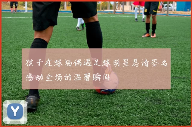 孩子在球场偶遇足球明星恳请签名感动全场的温馨瞬间