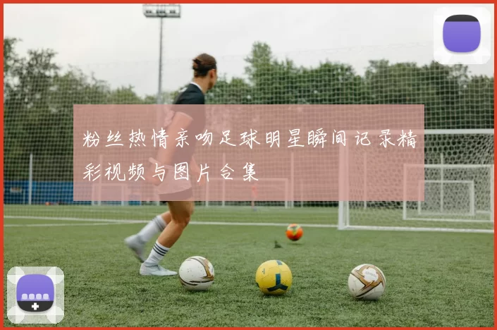 粉丝热情亲吻足球明星瞬间记录精彩视频与图片合集