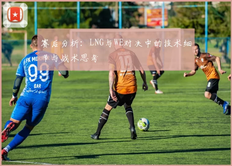 赛后分析：LNG与WE对决中的技术细节与战术思考