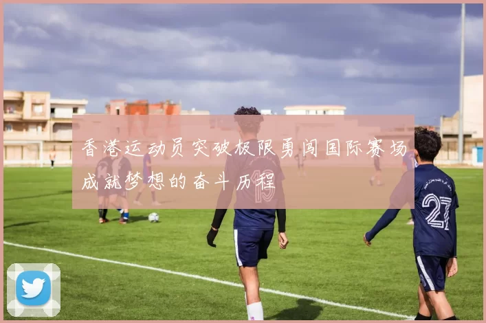 香港运动员突破极限勇闯国际赛场成就梦想的奋斗历程