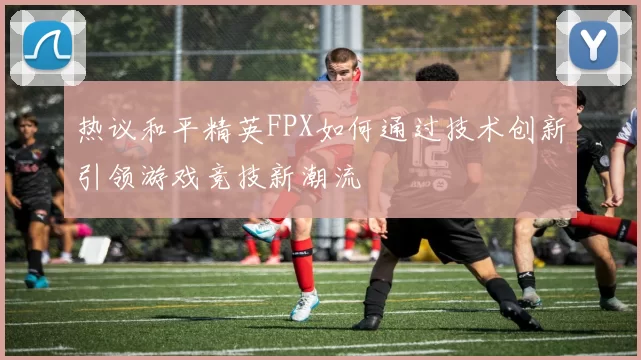 热议和平精英FPX如何通过技术创新引领游戏竞技新潮流