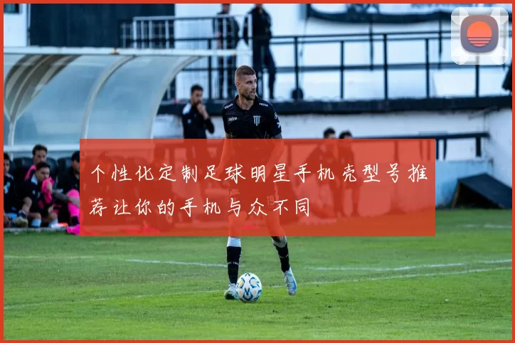 个性化定制足球明星手机壳型号推荐让你的手机与众不同