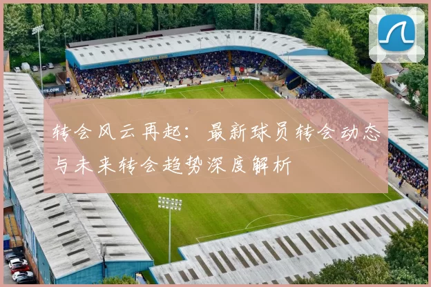 转会风云再起：最新球员转会动态与未来转会趋势深度解析