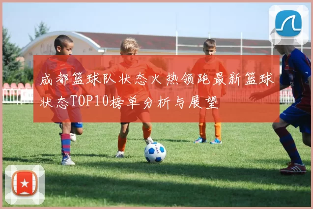 成都篮球队状态火热领跑最新篮球状态TOP10榜单分析与展望