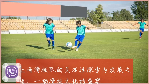 上海滑板队的灵活性探索与发展之路：一场滑板文化的盛宴