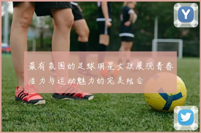 最有氛围的足球明星女孩展现青春活力与运动魅力的完美结合
