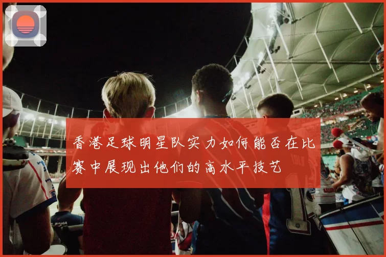香港足球明星队实力如何能否在比赛中展现出他们的高水平技艺