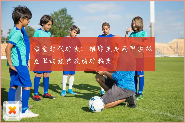黄金时代对决：维耶里与西甲顶级后卫的经典攻防对抗史