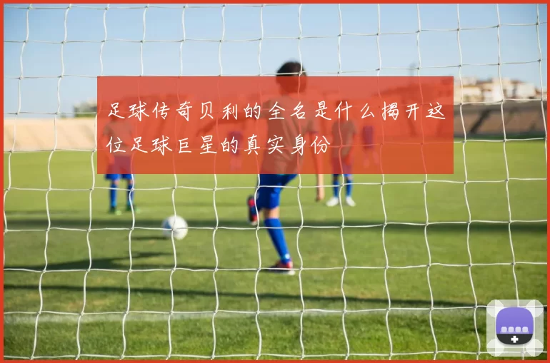 足球传奇贝利的全名是什么揭开这位足球巨星的真实身份