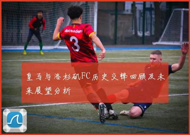 皇马与洛杉矶FC历史交锋回顾及未来展望分析