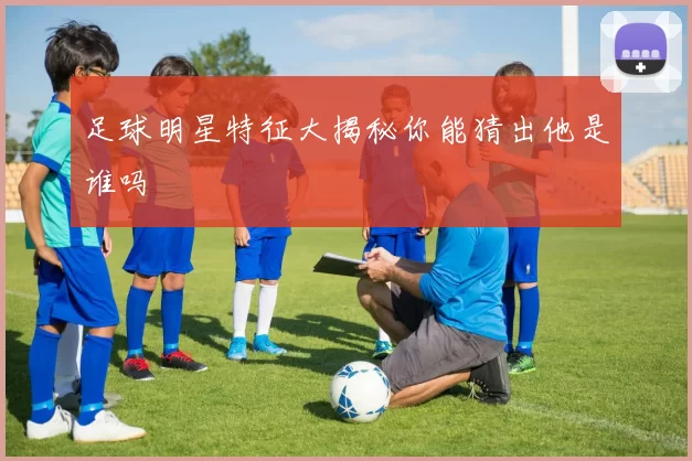 足球明星特征大揭秘你能猜出他是谁吗
